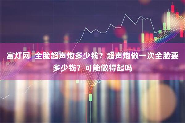 富灯网  全脸超声炮多少钱？超声炮做一次全脸要多少钱？可能做得起吗