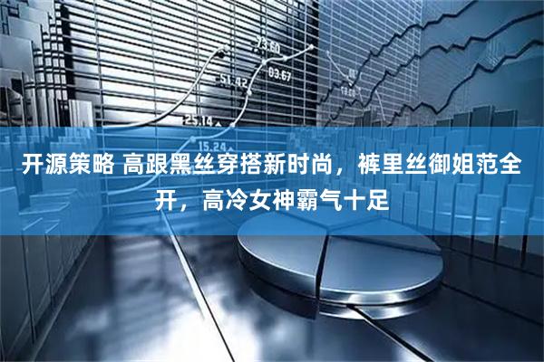 开源策略 高跟黑丝穿搭新时尚，裤里丝御姐范全开，高冷女神霸气十足