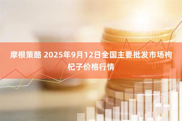 摩根策酪 2025年9月12日全国主要批发市场枸杞子价格行情