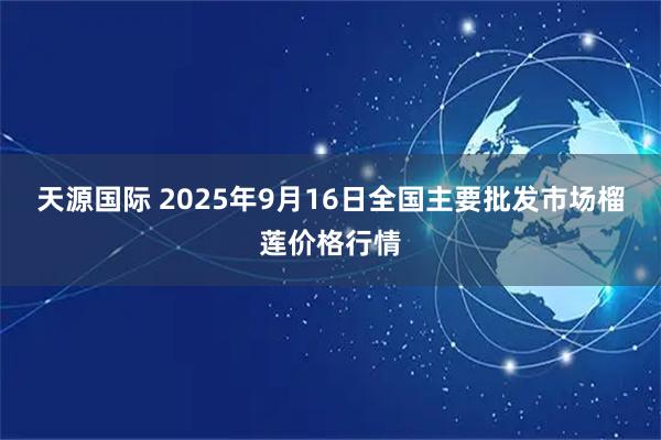 天源国际 2025年9月16日全国主要批发市场榴莲价格行情