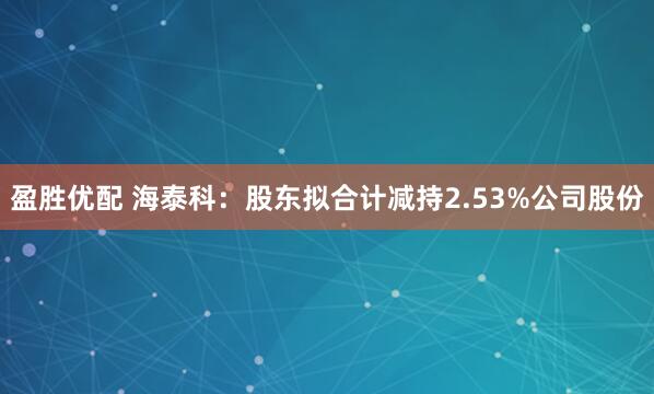 盈胜优配 海泰科：股东拟合计减持2.53%公司股份