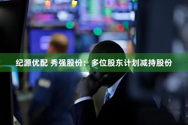 纪源优配 秀强股份：多位股东计划减持股份