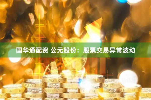 国华通配资 公元股份：股票交易异常波动