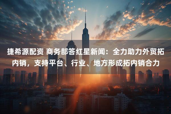 捷希源配资 商务部答红星新闻：全力助力外贸拓内销，支持平台、行业、地方形成拓内销合力