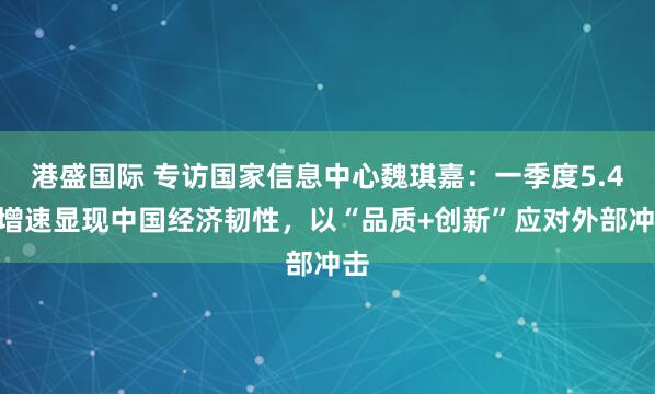 港盛国际 专访国家信息中心魏琪嘉：一季度5.4%增速显现中国经济韧性，以“品质+创新”应对外部冲击
