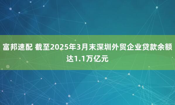 富邦速配 截至2025年3月末深圳外贸企业贷款余额达1.1万亿元