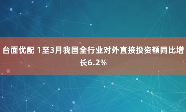 台面优配 1至3月我国全行业对外直接投资额同比增长6.2%