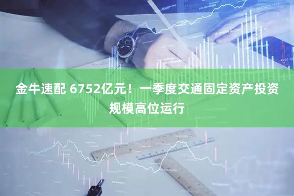 金牛速配 6752亿元！一季度交通固定资产投资规模高位运行
