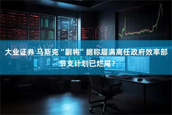 大业证券 马斯克“副将”据称届满离任政府效率部 节支计划已烂尾？