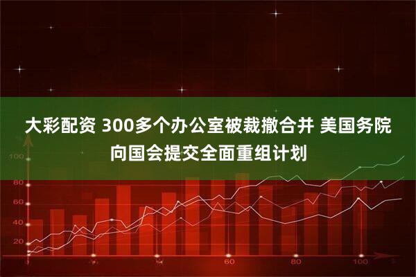 大彩配资 300多个办公室被裁撤合并 美国务院向国会提交全面重组计划