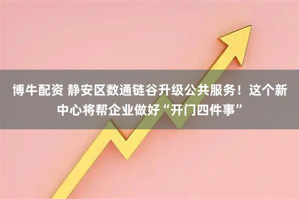 博牛配资 静安区数通链谷升级公共服务！这个新中心将帮企业做好“开门四件事”
