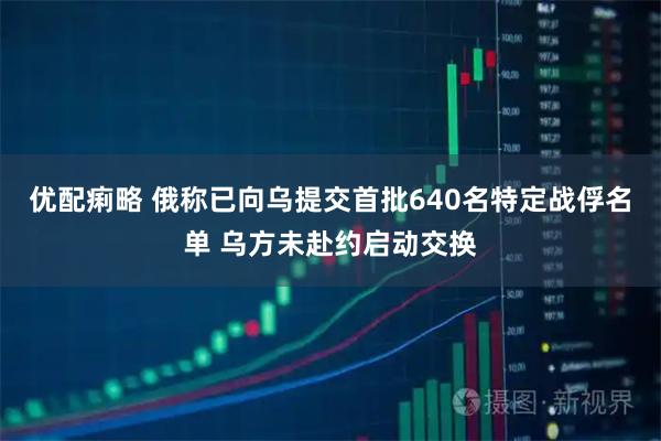 优配痢略 俄称已向乌提交首批640名特定战俘名单 乌方未赴约启动交换