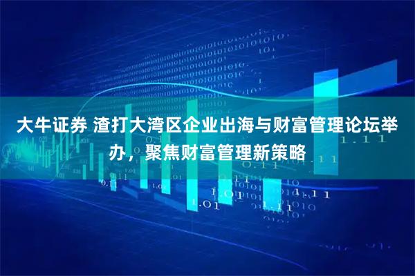 大牛证券 渣打大湾区企业出海与财富管理论坛举办，聚焦财富管理新策略