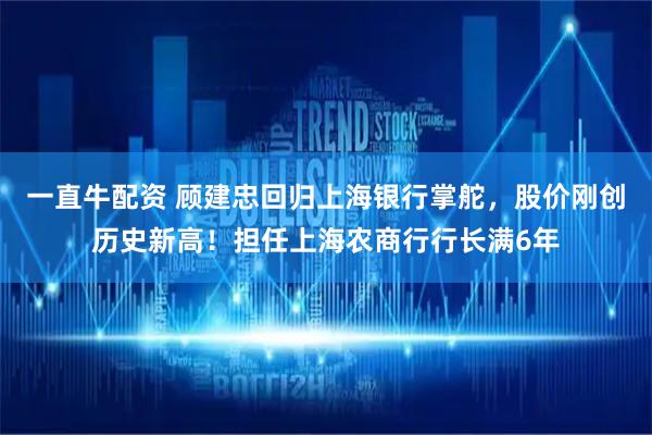 一直牛配资 顾建忠回归上海银行掌舵，股价刚创历史新高！担任上海农商行行长满6年
