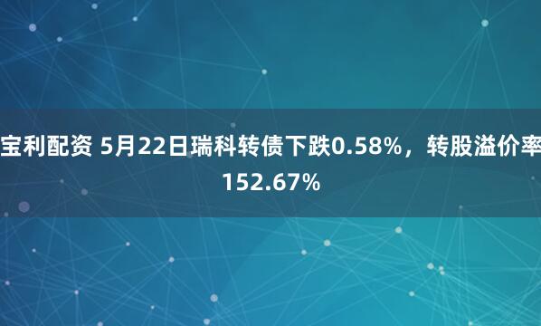 宝利配资 5月22日瑞科转债下跌0.58%，转股溢价率152.67%