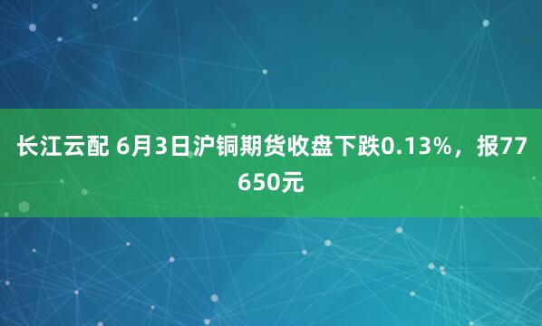 长江云配 6月3日沪铜期货收盘下跌0.13%，报77650元
