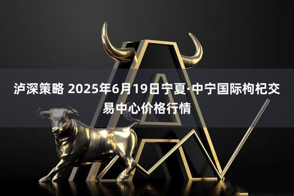 泸深策略 2025年6月19日宁夏·中宁国际枸杞交易中心价格行情