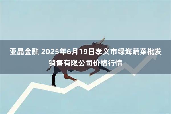 亚晶金融 2025年6月19日孝义市绿海蔬菜批发销售有限公司价格行情