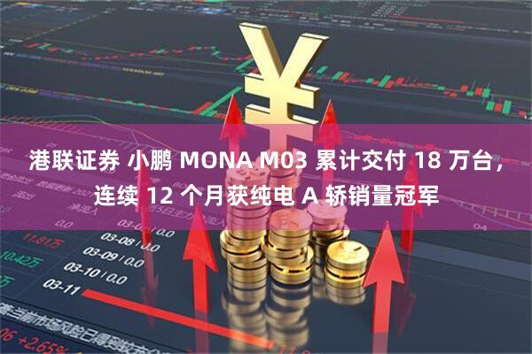 港联证券 小鹏 MONA M03 累计交付 18 万台，连续 12 个月获纯电 A 轿销量冠军
