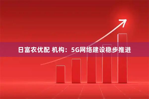 日富农优配 机构：5G网络建设稳步推进