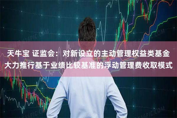 天牛宝 证监会：对新设立的主动管理权益类基金大力推行基于业绩比较基准的浮动管理费收取模式