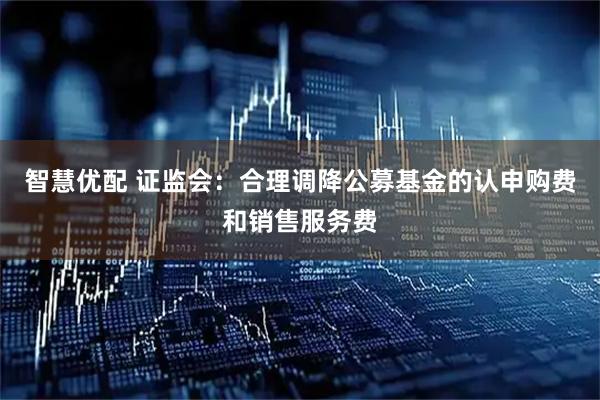 智慧优配 证监会：合理调降公募基金的认申购费和销售服务费