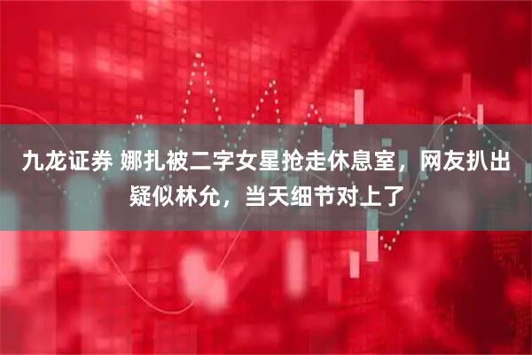 九龙证券 娜扎被二字女星抢走休息室,网友扒出疑似林允,当天细节对上了