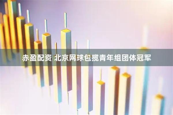 赤盈配资 北京网球包揽青年组团体冠军