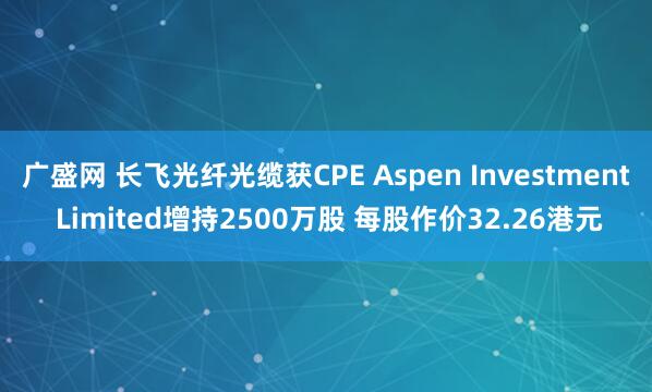 广盛网 长飞光纤光缆获CPE Aspen Investment Limited增持2500万股 每股作价32.26港元