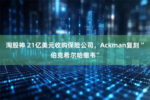 淘股神 21亿美元收购保险公司,Ackman复刻“伯克希尔哈撒韦”