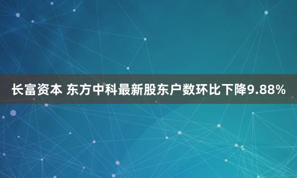 长富资本 东方中科最新股东户数环比下降9.88%