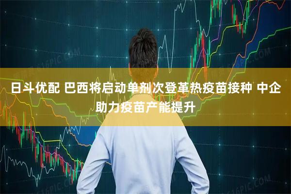 日斗优配 巴西将启动单剂次登革热疫苗接种 中企助力疫苗产能提升