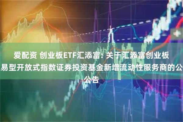 爱配资 创业板ETF汇添富: 关于汇添富创业板交易型开放式指数证券投资基金新增流动性服务商的公告