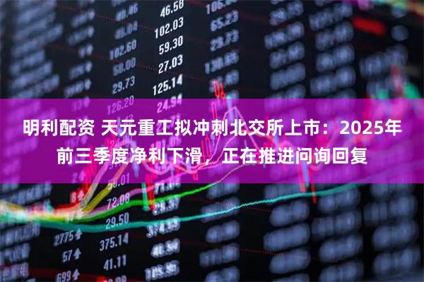 明利配资 天元重工拟冲刺北交所上市：2025年前三季度净利下滑，正在推进问询回复