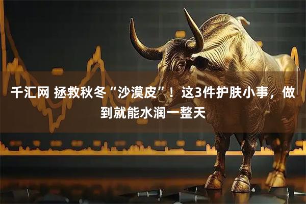 千汇网 拯救秋冬“沙漠皮”！这3件护肤小事，做到就能水润一整天