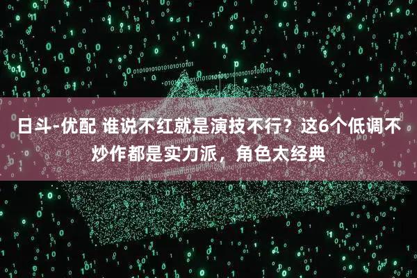 日斗-优配 谁说不红就是演技不行？这6个低调不炒作都是实力派，角色太经典