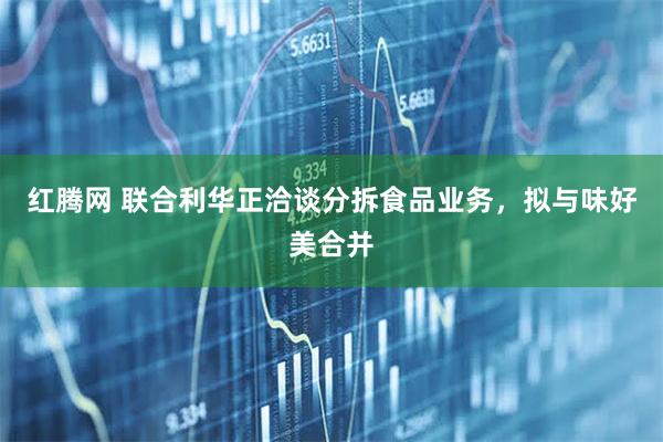 红腾网 联合利华正洽谈分拆食品业务,拟与味好美合并