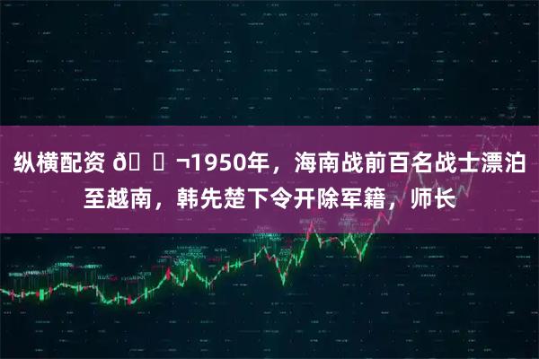 纵横配资 🌬1950年，海南战前百名战士漂泊至越南，韩先楚下令开除军籍，师长