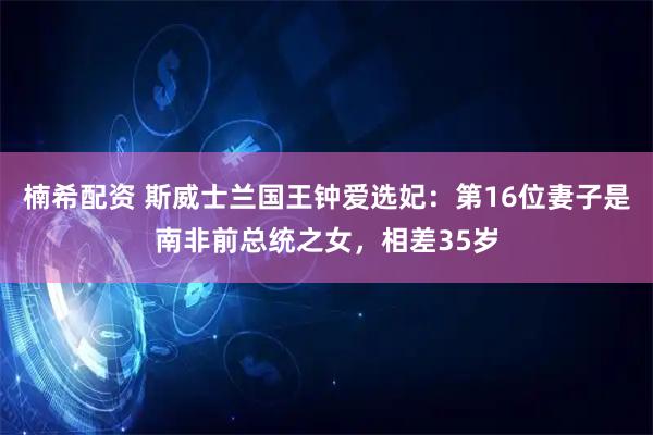 楠希配资 斯威士兰国王钟爱选妃：第16位妻子是南非前总统之女，相差35岁