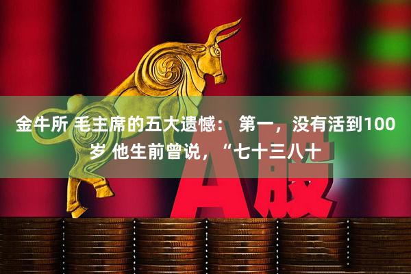 金牛所 毛主席的五大遗憾： 第一，没有活到100岁 他生前曾说，“七十三八十